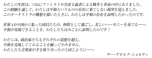 わたしの生涯は、つねにファシストや共産主義者による戦争と革命の中にありました。この経験を通して、わたしは平和というものの存在に果てしない渇望を覚えました。このオーケストラの構想を描いたときに、わたしは平和の存在を証明したかったのです。世界４０カ国から集った団員たちが、仲間として過ごし、美しいハーモニーを奏でる――。平和が実現できることを、私たちはみごとに証明したのです！　私は、政治家たちもそれぞれの思想を超え、平和を実現してくれることを願ってやみません。私たち音楽家が手を取り合ったのと同じように――。　サー･ゲオルク･ショルティ